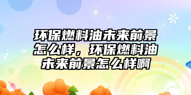 環(huán)保燃料油未來前景怎么樣，環(huán)保燃料油未來前景怎么樣啊