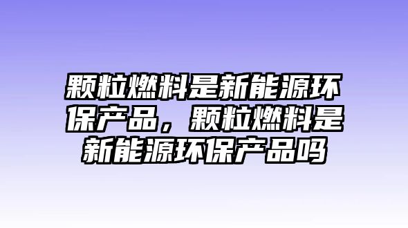 顆粒燃料是新能源環(huán)保產(chǎn)品，顆粒燃料是新能源環(huán)保產(chǎn)品嗎