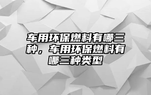 車用環(huán)保燃料有哪三種，車用環(huán)保燃料有哪三種類型