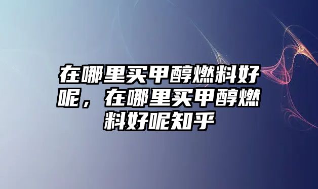 在哪里買甲醇燃料好呢，在哪里買甲醇燃料好呢知乎