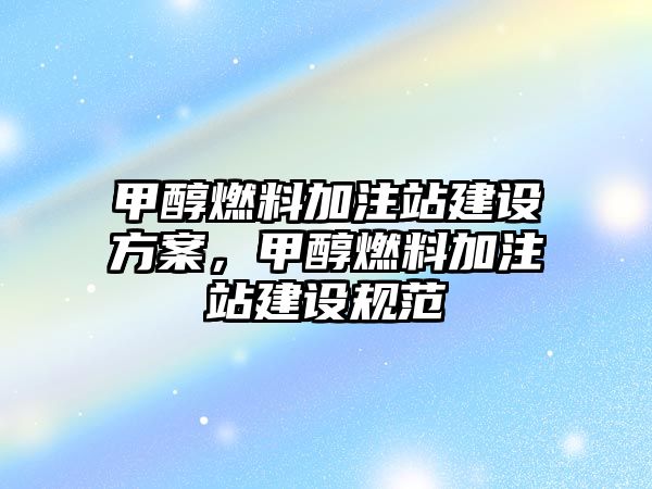 甲醇燃料加注站建設(shè)方案，甲醇燃料加注站建設(shè)規(guī)范