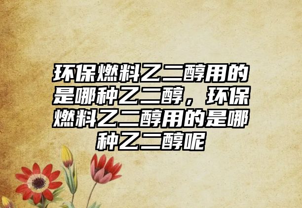 環(huán)保燃料乙二醇用的是哪種乙二醇，環(huán)保燃料乙二醇用的是哪種乙二醇呢