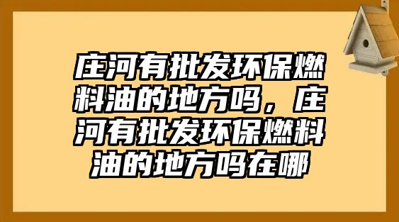 莊河有批發(fā)環(huán)保燃料油的地方嗎，莊河有批發(fā)環(huán)保燃料油的地方嗎在哪