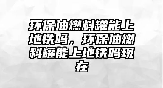 環(huán)保油燃料罐能上地鐵嗎，環(huán)保油燃料罐能上地鐵嗎現(xiàn)在