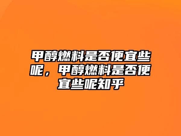 甲醇燃料是否便宜些呢，甲醇燃料是否便宜些呢知乎