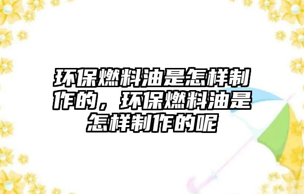 環(huán)保燃料油是怎樣制作的，環(huán)保燃料油是怎樣制作的呢