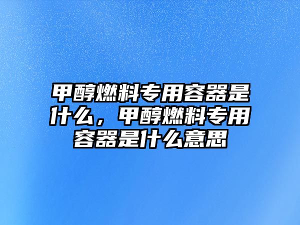 甲醇燃料專用容器是什么，甲醇燃料專用容器是什么意思