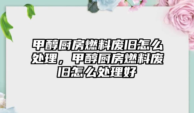 甲醇廚房燃料廢舊怎么處理，甲醇廚房燃料廢舊怎么處理好