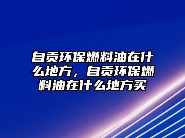 自貢環(huán)保燃料油在什么地方，自貢環(huán)保燃料油在什么地方買