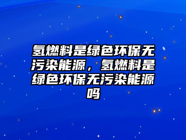 氫燃料是綠色環(huán)保無(wú)污染能源，氫燃料是綠色環(huán)保無(wú)污染能源嗎