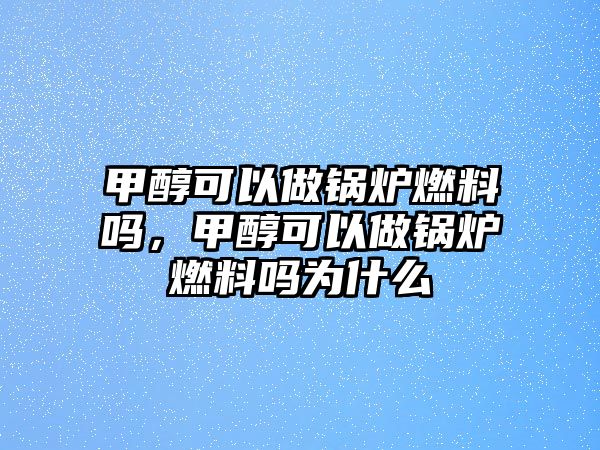 甲醇可以做鍋爐燃料嗎，甲醇可以做鍋爐燃料嗎為什么