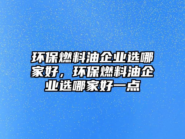 環(huán)保燃料油企業(yè)選哪家好，環(huán)保燃料油企業(yè)選哪家好一點