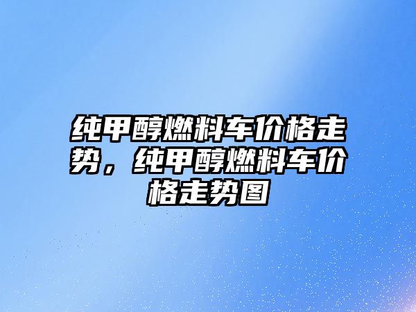 純甲醇燃料車價格走勢，純甲醇燃料車價格走勢圖