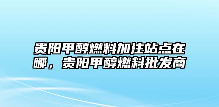 貴陽甲醇燃料加注站點在哪，貴陽甲醇燃料批發(fā)商