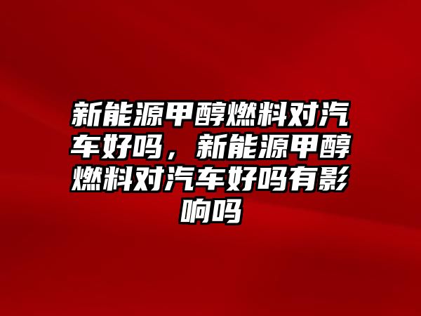 新能源甲醇燃料對汽車好嗎，新能源甲醇燃料對汽車好嗎有影響嗎