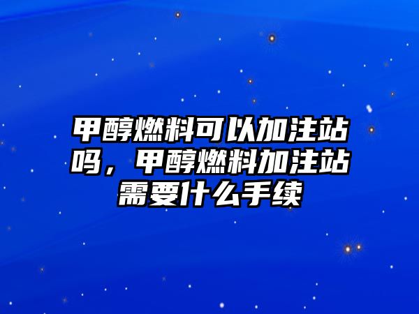 甲醇燃料可以加注站嗎，甲醇燃料加注站需要什么手續(xù)