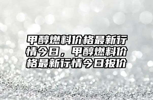 甲醇燃料價(jià)格最新行情今日，甲醇燃料價(jià)格最新行情今日?qǐng)?bào)價(jià)