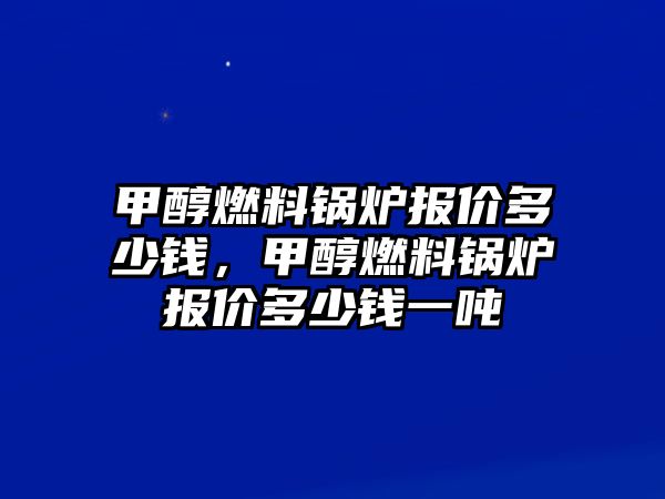 甲醇燃料鍋爐報價多少錢，甲醇燃料鍋爐報價多少錢一噸