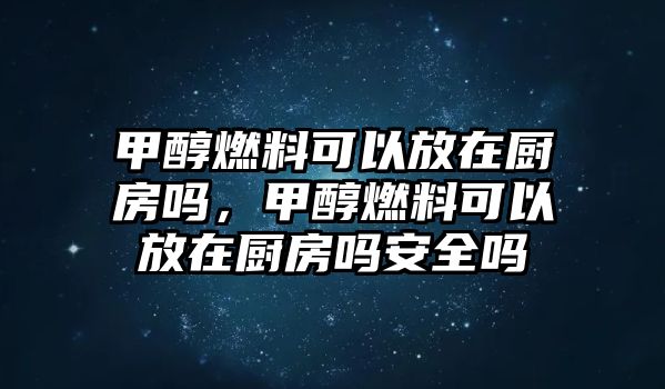 甲醇燃料可以放在廚房嗎，甲醇燃料可以放在廚房嗎安全嗎