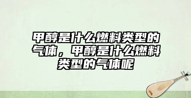 甲醇是什么燃料類型的氣體，甲醇是什么燃料類型的氣體呢