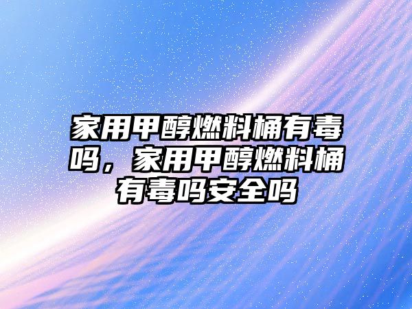 家用甲醇燃料桶有毒嗎，家用甲醇燃料桶有毒嗎安全嗎