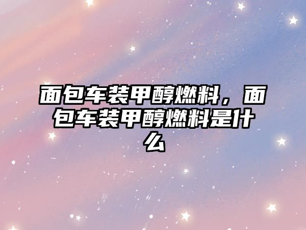 面包車裝甲醇燃料，面包車裝甲醇燃料是什么