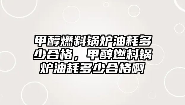 甲醇燃料鍋爐油耗多少合格，甲醇燃料鍋爐油耗多少合格啊