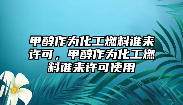 甲醇作為化工燃料誰來許可，甲醇作為化工燃料誰來許可使用