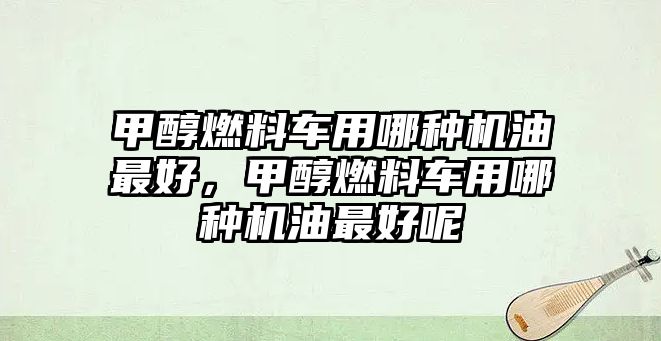 甲醇燃料車用哪種機油最好，甲醇燃料車用哪種機油最好呢