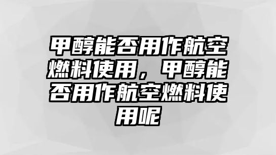 甲醇能否用作航空燃料使用，甲醇能否用作航空燃料使用呢