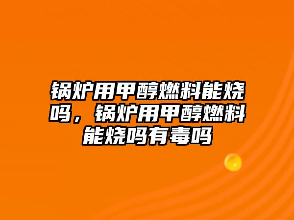 鍋爐用甲醇燃料能燒嗎，鍋爐用甲醇燃料能燒嗎有毒嗎