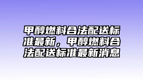 甲醇燃料合法配送標準最新，甲醇燃料合法配送標準最新消息