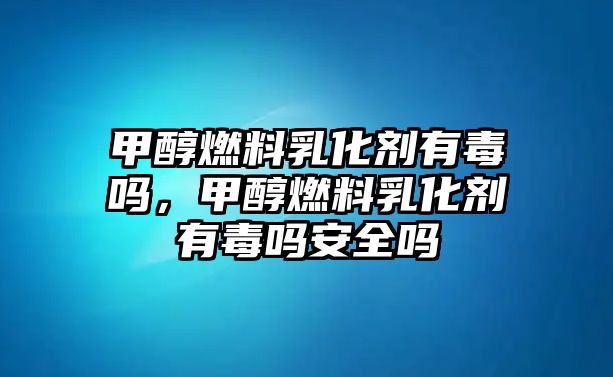 甲醇燃料乳化劑有毒嗎，甲醇燃料乳化劑有毒嗎安全嗎