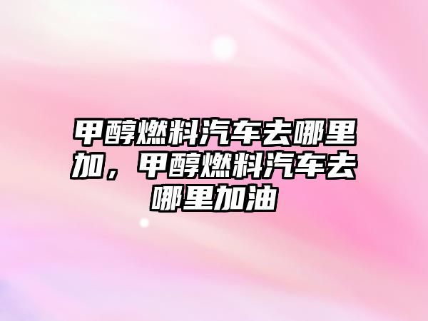 甲醇燃料汽車去哪里加，甲醇燃料汽車去哪里加油