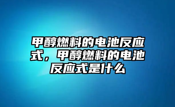 甲醇燃料的電池反應(yīng)式，甲醇燃料的電池反應(yīng)式是什么