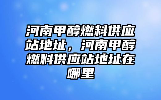 河南甲醇燃料供應(yīng)站地址，河南甲醇燃料供應(yīng)站地址在哪里