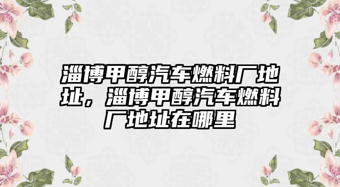 淄博甲醇汽車(chē)燃料廠地址，淄博甲醇汽車(chē)燃料廠地址在哪里