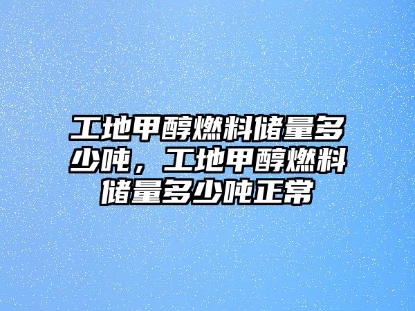 工地甲醇燃料儲(chǔ)量多少噸，工地甲醇燃料儲(chǔ)量多少噸正常