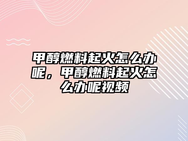 甲醇燃料起火怎么辦呢，甲醇燃料起火怎么辦呢視頻