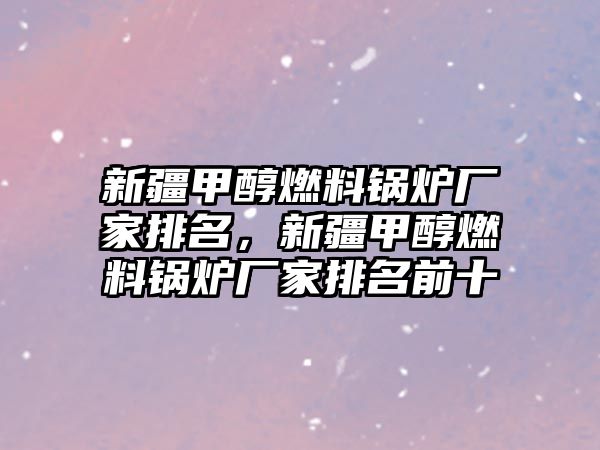 新疆甲醇燃料鍋爐廠家排名，新疆甲醇燃料鍋爐廠家排名前十