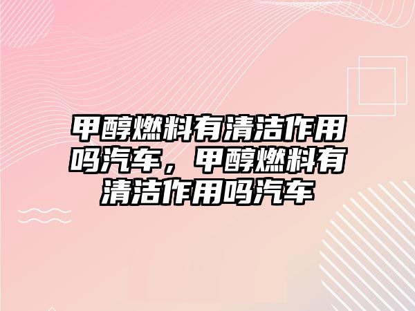 甲醇燃料有清潔作用嗎汽車，甲醇燃料有清潔作用嗎汽車