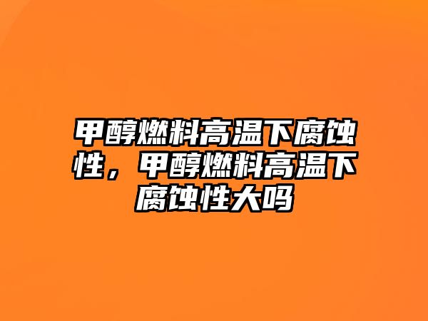 甲醇燃料高溫下腐蝕性，甲醇燃料高溫下腐蝕性大嗎