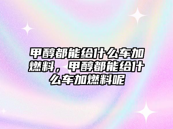 甲醇都能給什么車加燃料，甲醇都能給什么車加燃料呢