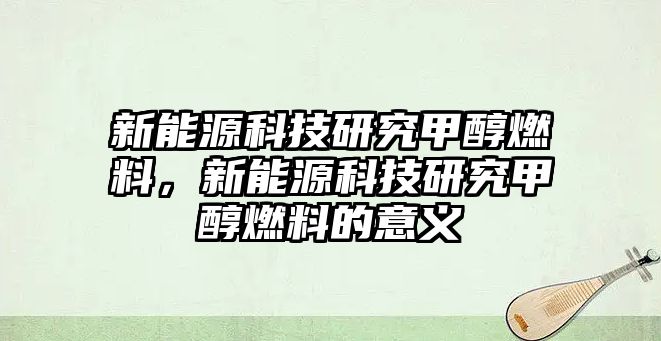 新能源科技研究甲醇燃料，新能源科技研究甲醇燃料的意義