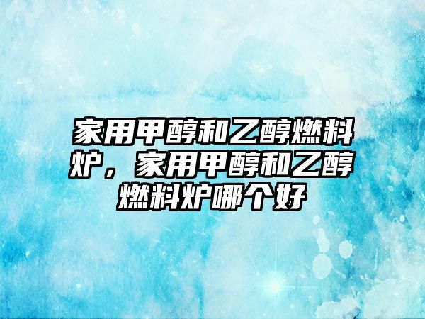 家用甲醇和乙醇燃料爐，家用甲醇和乙醇燃料爐哪個(gè)好