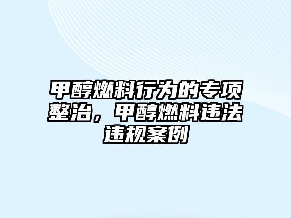 甲醇燃料行為的專項整治，甲醇燃料違法違規(guī)案例