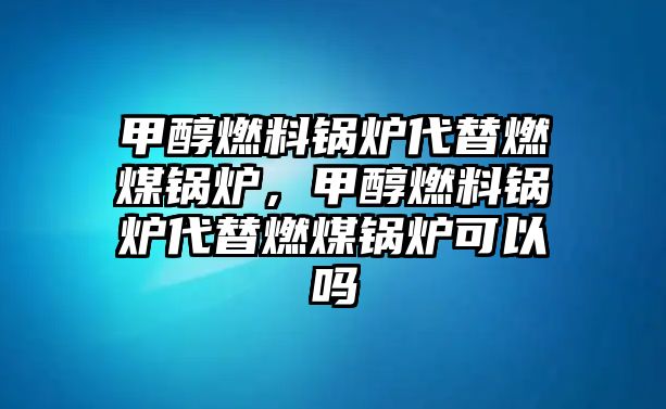 甲醇燃料鍋爐代替燃煤鍋爐，甲醇燃料鍋爐代替燃煤鍋爐可以嗎