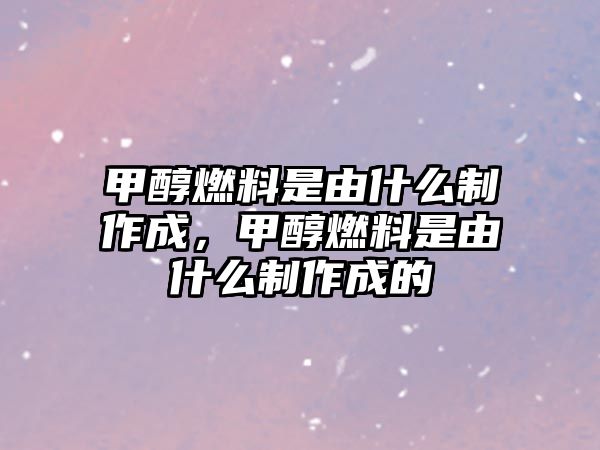 甲醇燃料是由什么制作成，甲醇燃料是由什么制作成的