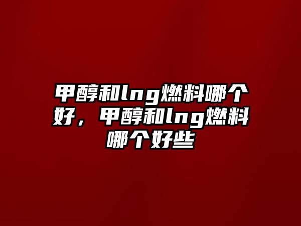 甲醇和lng燃料哪個好，甲醇和lng燃料哪個好些