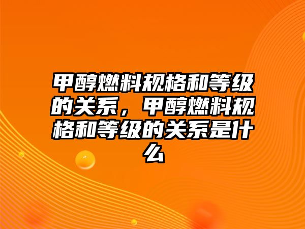 甲醇燃料規(guī)格和等級(jí)的關(guān)系，甲醇燃料規(guī)格和等級(jí)的關(guān)系是什么